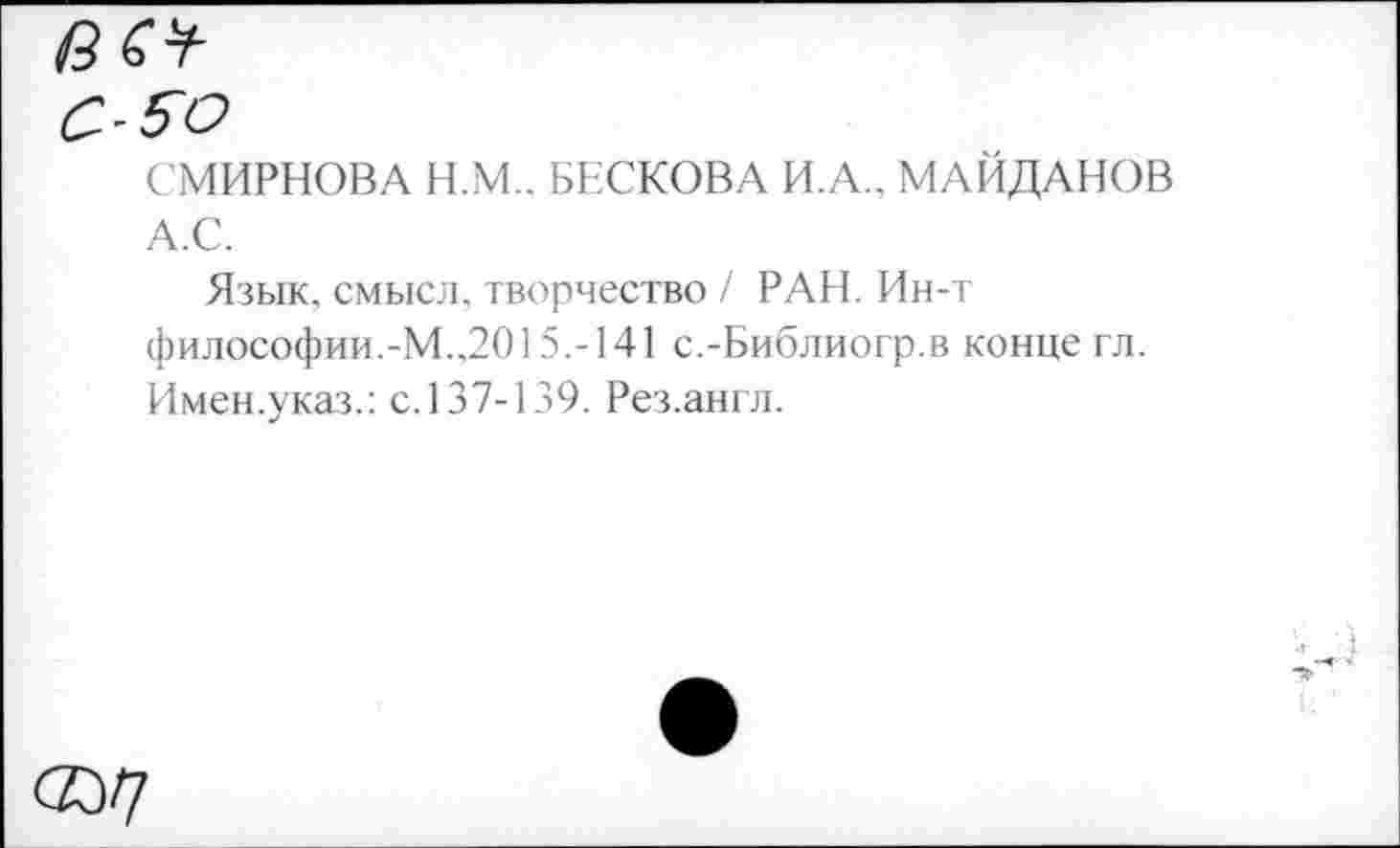 ﻿СМИРНОВА Н.М.. БЕСКОВА И.А.. МАЙДАНОВ А.С.
Язык, смысл, творчество / РАН. Ин-т философии.-М.,2015.-141 с.-Библиогр.в конце гл. Имен.указ.: с. 137-139. Рез.англ.
